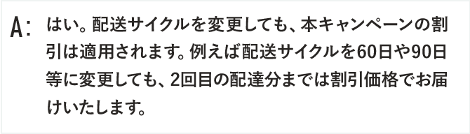 はい。配送サイクルを変更しても、本キャンペーンの割引は適用されます。例えば配送サイクルを60日や90日等に変更しても、2回目の配達分までは割引価格でお届けいたします。