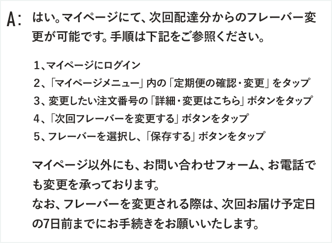 はい。マイページにて、次回配達分からのフレーバー変更が可能です。手順は下記をご参照ください。

１、マイページにログイン
２、「マイページメニュー」内の「定期便の確認・変更」をタップ
３、変更したい注文番号の「詳細・変更はこちら」ボタンをタップ
４、「次回フレーバーを変更する」ボタンをタップ
５、フレーバーを選択し、「保存する」ボタンをタップ

マイページ以外にも、お問い合わせフォーム、お電話でも変更を承っております。
なお、フレーバーを変更される際は、次回お届け予定日の7日前までにお手続きをお願いいたします。