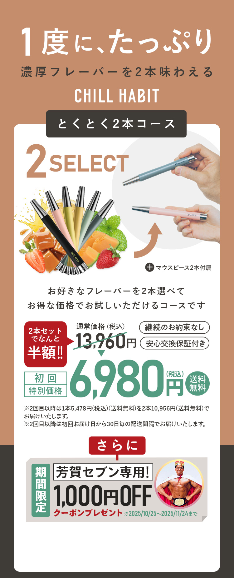 1度にたっぷり、濃厚フレーバーを2本味わえるCHILL HABIT（チルハビット）とくとく2本コース！お好きなフレーバーを2本選んでお得な価格でお試しいただけるコースです。初回特別価格は通常価格より半額の6,980円！送料無料。さらに芳賀セブン期間限定1,000円OFFクーポンプレゼント！