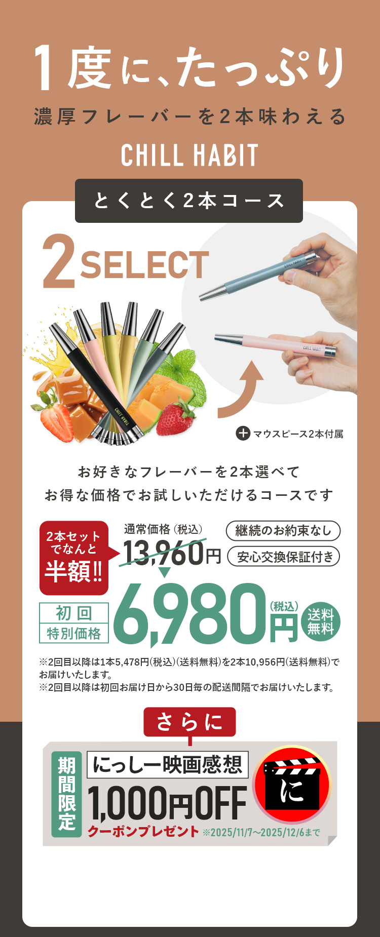 1度にたっぷり、濃厚フレーバーを2本味わえるCHILL HABIT（チルハビット）とくとく2本コース！お好きなフレーバーを2本選んでお得な価格でお試しいただけるコースです。初回特別価格は通常価格より半額の6,980円！送料無料。さらににっしー映画感想期間限定1,000円OFFクーポンプレゼント！