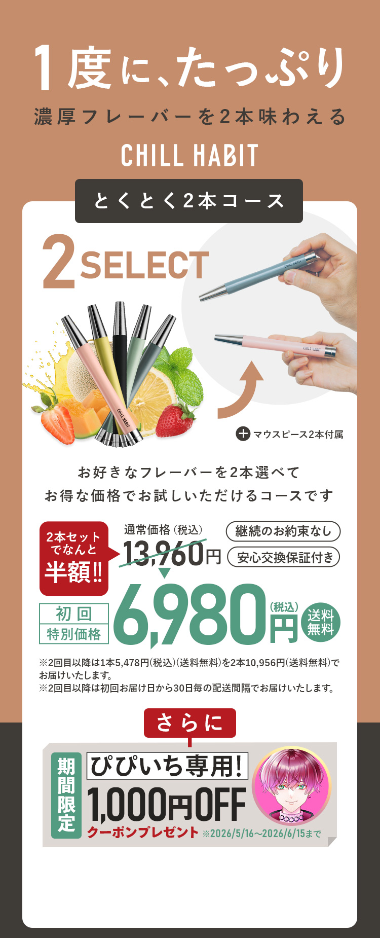 1度にたっぷり、濃厚フレーバーを2本味わえるCHILL HABIT（チルハビット）とくとく2本コース！お好きなフレーバーを2本選んでお得な価格でお試しいただけるコースです。初回特別価格は通常価格より半額の6,980円！送料無料。さらにぴぴいち期間限定1,000円OFFクーポンプレゼント！
