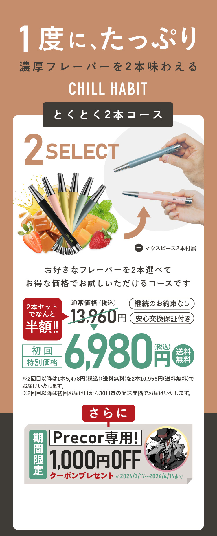 1度にたっぷり、濃厚フレーバーを2本味わえるCHILL HABIT（チルハビット）とくとく2本コース！お好きなフレーバーを2本選んでお得な価格でお試しいただけるコースです。初回特別価格は通常価格より半額の6,980円！送料無料。さらにPrecor期間限定1,000円OFFクーポンプレゼント！