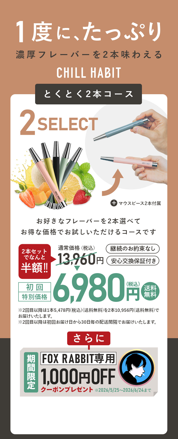 1度にたっぷり、濃厚フレーバーを2本味わえるCHILL HABIT（チルハビット）とくとく2本コース！お好きなフレーバーを2本選んでお得な価格でお試しいただけるコースです。初回特別価格は通常価格より半額の6,980円！送料無料。さらにFOX RABBIT期間限定1,000円OFFクーポンプレゼント！