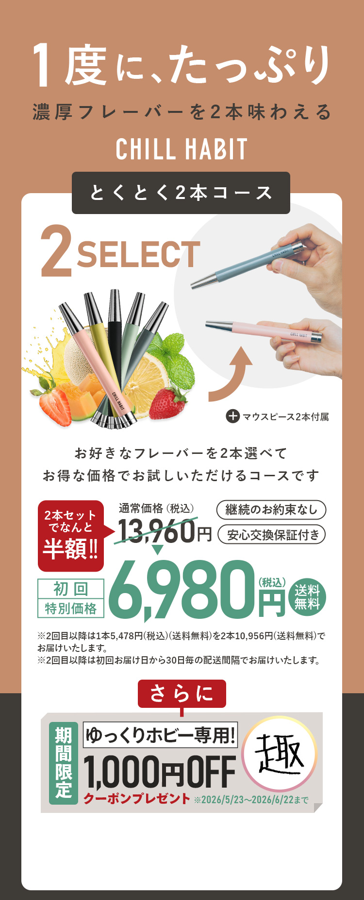 1度にたっぷり、濃厚フレーバーを2本味わえるCHILL HABIT（チルハビット）とくとく2本コース！お好きなフレーバーを2本選んでお得な価格でお試しいただけるコースです。初回特別価格は通常価格より半額の6,980円！送料無料。さらにゆっくりホビー期間限定1,000円OFFクーポンプレゼント！