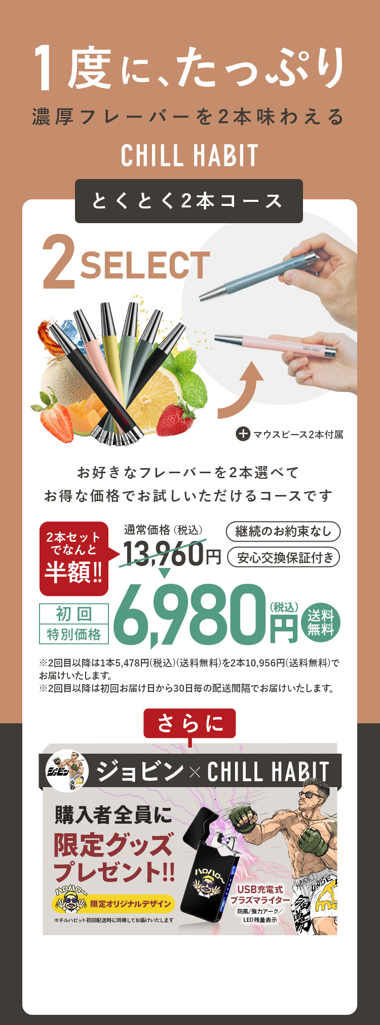 1度にたっぷり、濃厚フレーバーを2本味わえるCHILL HABIT（チルハビット）とくとく2本コース！お好きなフレーバーを2本選んでお得な価格でお試しいただけるコースです。初回特別価格は通常価格より半額の6,980円！送料無料。さらにジョビン期間限定オリジナルグッズプレゼント！