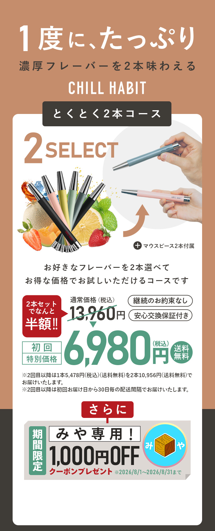 1度にたっぷり、濃厚フレーバーを2本味わえるCHILL HABIT（チルハビット）とくとく2本コース！お好きなフレーバーを2本選んでお得な価格でお試しいただけるコースです。初回特別価格は通常価格より半額の6,980円！送料無料。さらにみや期間限定1,000円OFFクーポンプレゼント！