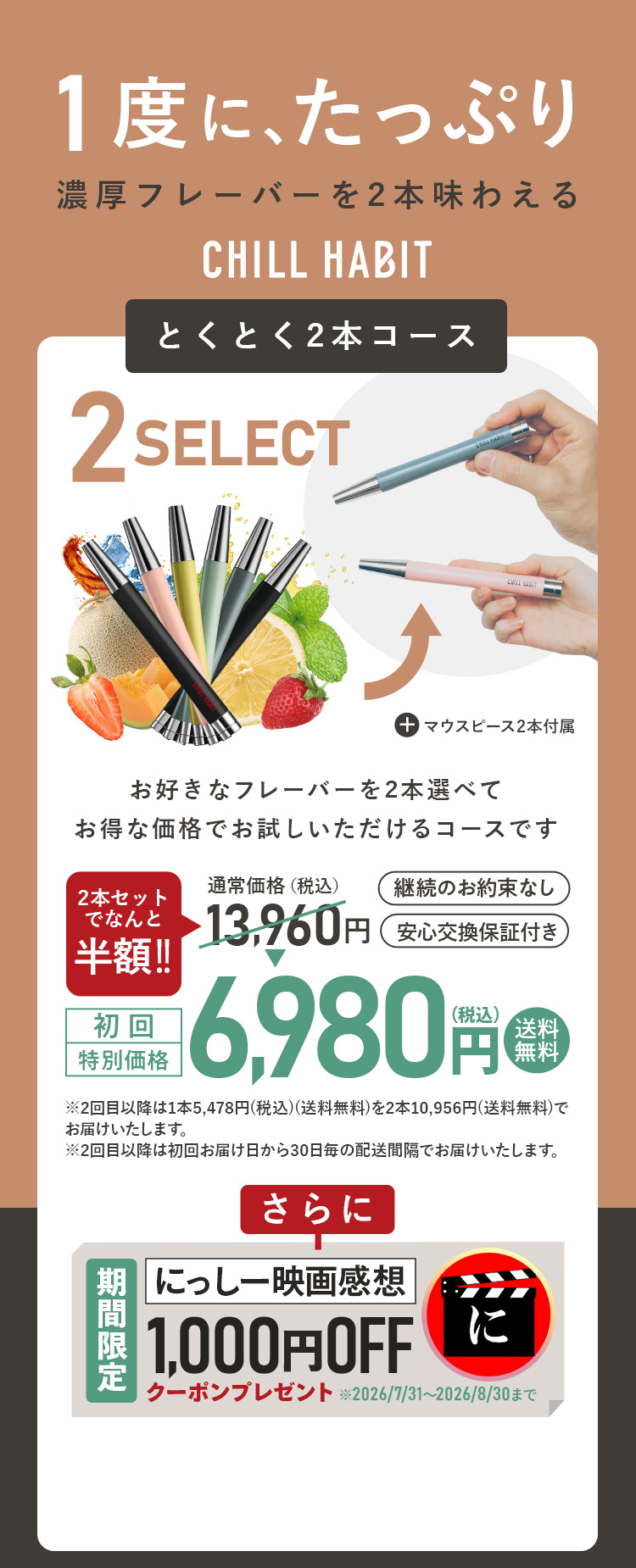 1度にたっぷり、濃厚フレーバーを2本味わえるCHILL HABIT（チルハビット）とくとく2本コース！お好きなフレーバーを2本選んでお得な価格でお試しいただけるコースです。初回特別価格は通常価格より半額の6,980円！送料無料。さらににっしー映画感想期間限定1,000円OFFクーポンプレゼント！