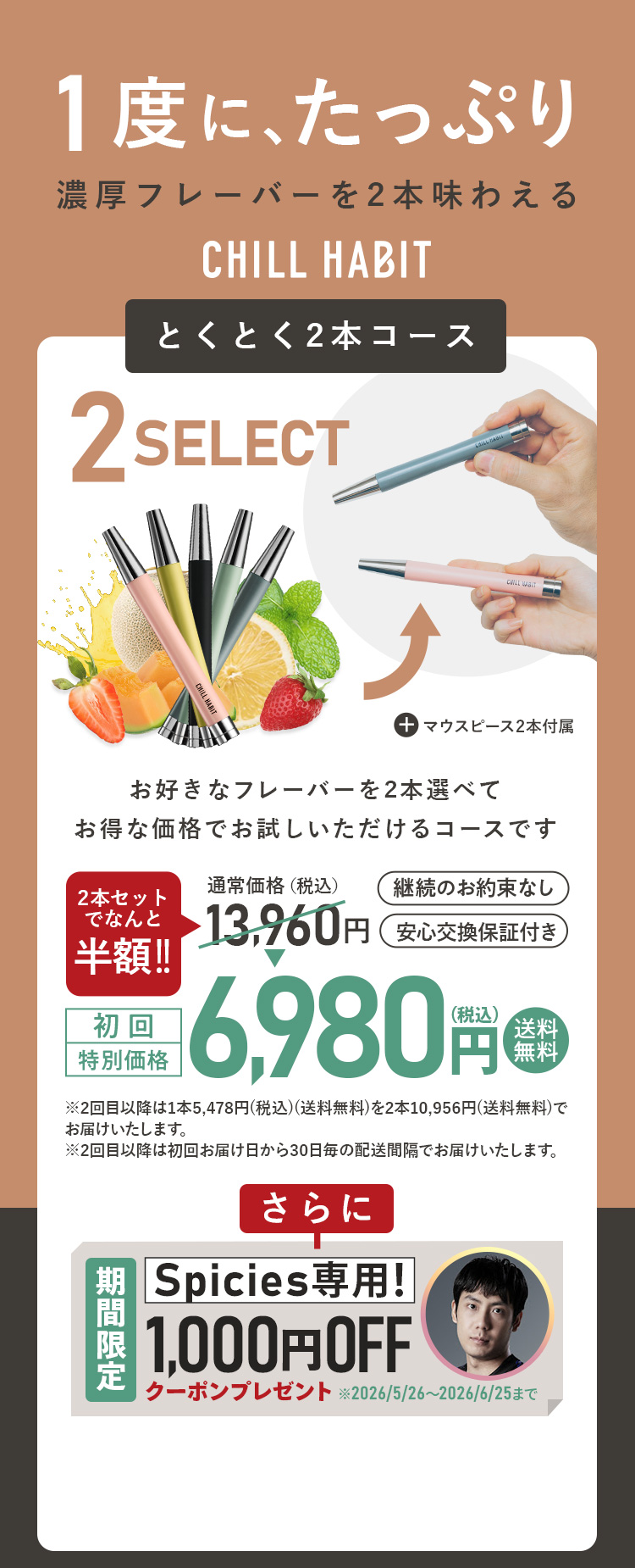 1度にたっぷり、濃厚フレーバーを2本味わえるCHILL HABIT（チルハビット）とくとく2本コース！お好きなフレーバーを2本選んでお得な価格でお試しいただけるコースです。初回特別価格は通常価格より半額の6,980円！送料無料。さらにSpicies期間限定1,000円OFFクーポンプレゼント！