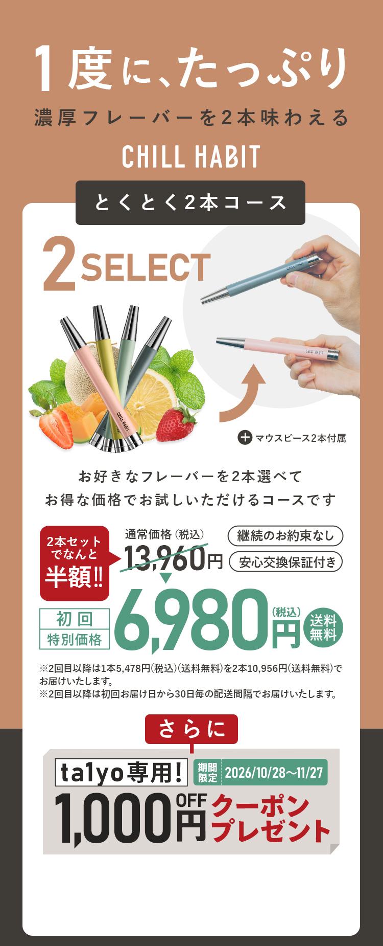 1度にたっぷり、濃厚フレーバーを2本味わえるCHILL HABIT（チルハビット）とくとく2本コース！お好きなフレーバーを2本選んでお得な価格でお試しいただけるコースです。初回特別価格は通常価格より半額の6,980円！送料無料。さらにta1yo期間限定1,000円OFFクーポンプレゼント！