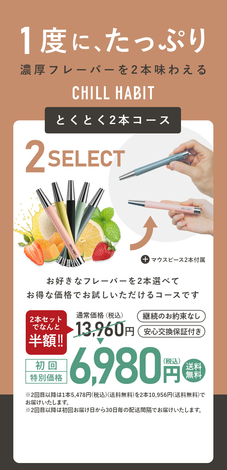 1度にたっぷり、濃厚フレーバーを2本味わえるCHILL HABIT（チルハビット）とくとく2本コース！お好きなフレーバーを2本選んでお得な価格でお試しいただけるコースです。初回特別価格は通常価格より8,000円お得な5,960円！送料無料