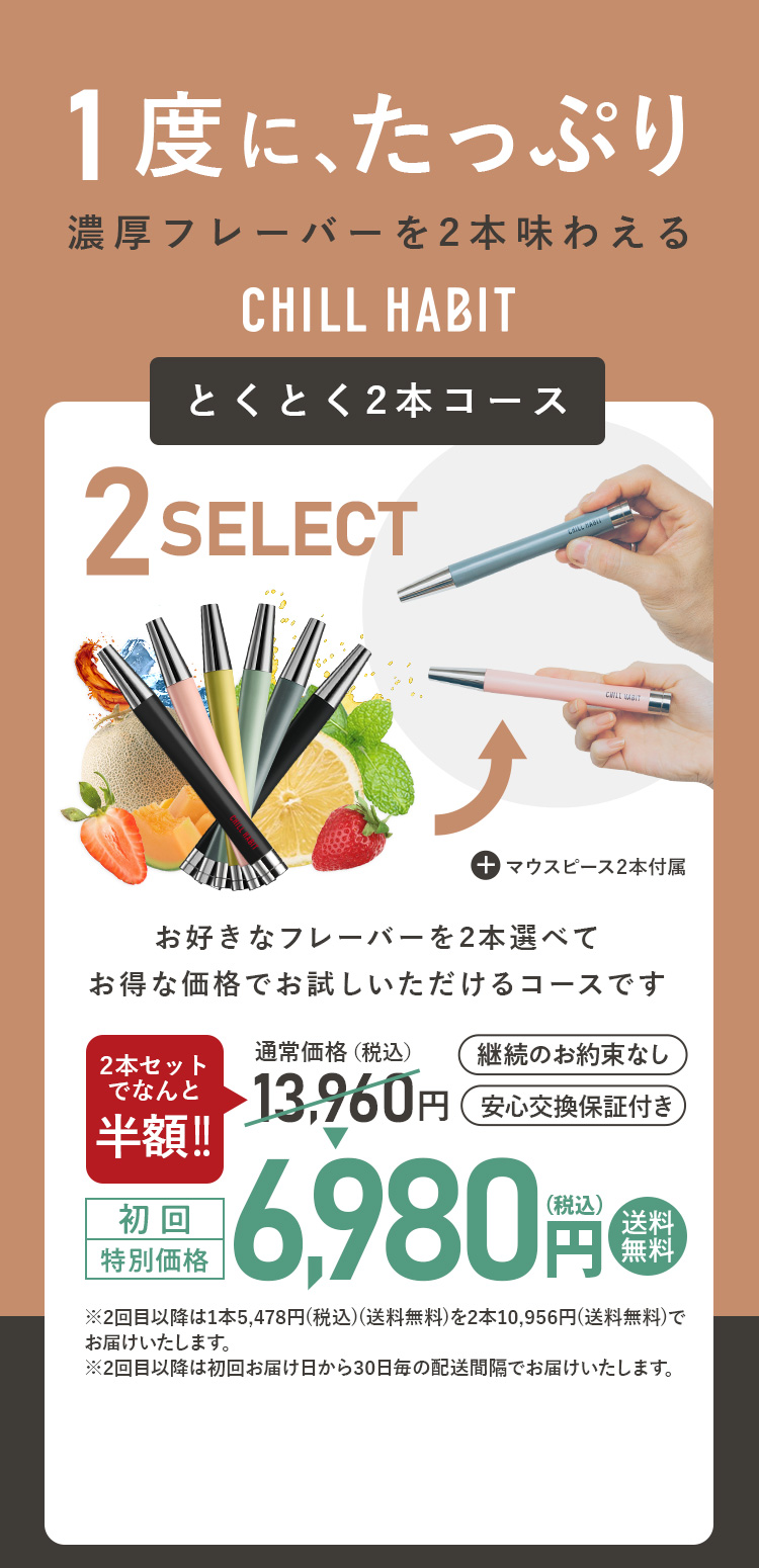 1度にたっぷり、濃厚フレーバーを2本味わえるCHILL HABIT（チルハビット）とくとく2本コース！お好きなフレーバーを2本選んでお得な価格でお試しいただけるコースです。初回特別価格は通常価格より8,000円お得な5,960円！送料無料
