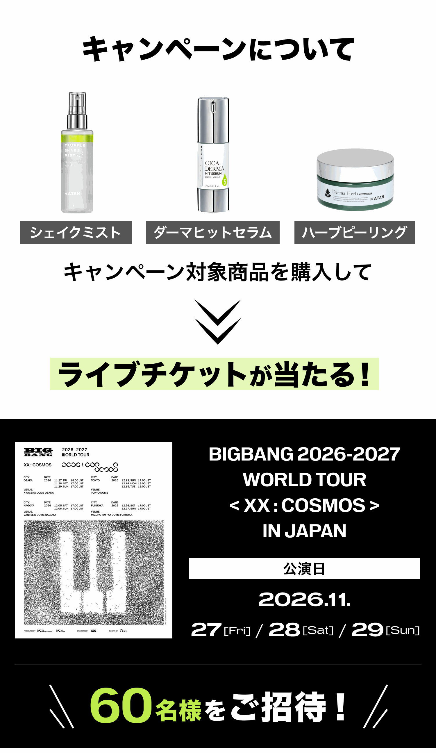 キャンペーンについて。キャンペーン対象商品（シェイクミスト・ダーマヒットセラム・ハーブピーリング）を購入してライブチケットが当たる！ BIGBANG 2026-2027 WORLD TOUR < XX : COSMOS > IN JAPAN 公演日 2026.11.27 [Fri] / 28 [Sat] / 29 [Sun]。60名様をご招待！