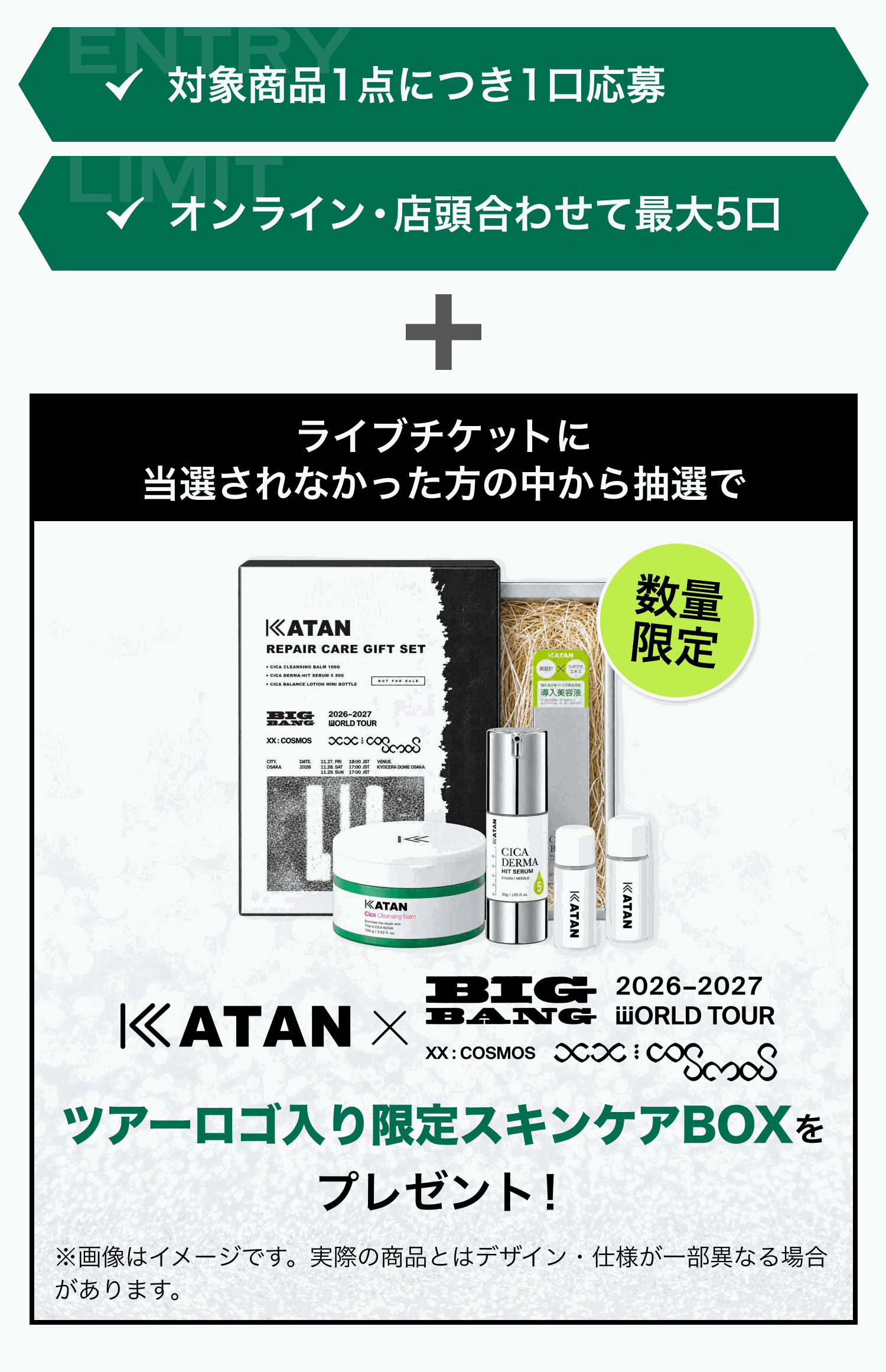 ✓ 対象商品1点につき1口応募 ✓ オンライン・店頭合わせて最大5口。ライブチケットに当選されなかった方の中から抽選で、KATAN × BIGBANG ツアーロゴ入り限定スキンケアBOX(KATAN REPAIR CARE GIFT SET、数量限定)をプレゼント! ※画像はイメージです。実際の商品とはデザイン・仕様が一部異なる場合があります。