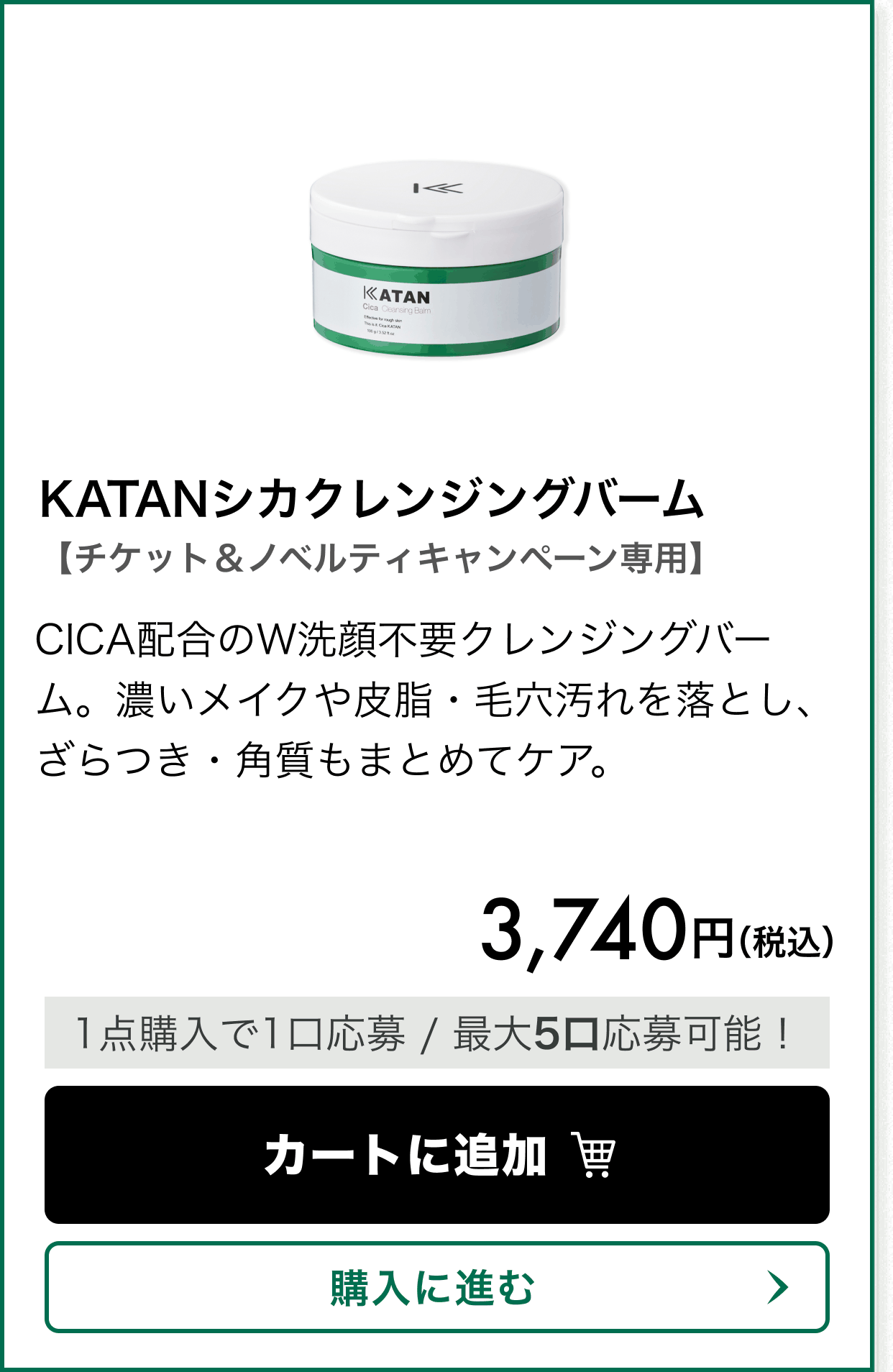 【チケット＆ノベルティキャンペーン専用】KATANシカクレンジングバーム。CICA配合のW洗顔不要クレンジングバーム。濃いメイクや皮脂・毛穴汚れを落とし、ざらつき・角質もまとめてケア。 価格 3,740円（税込）。1点購入で1口応募、最大5口応募可能！