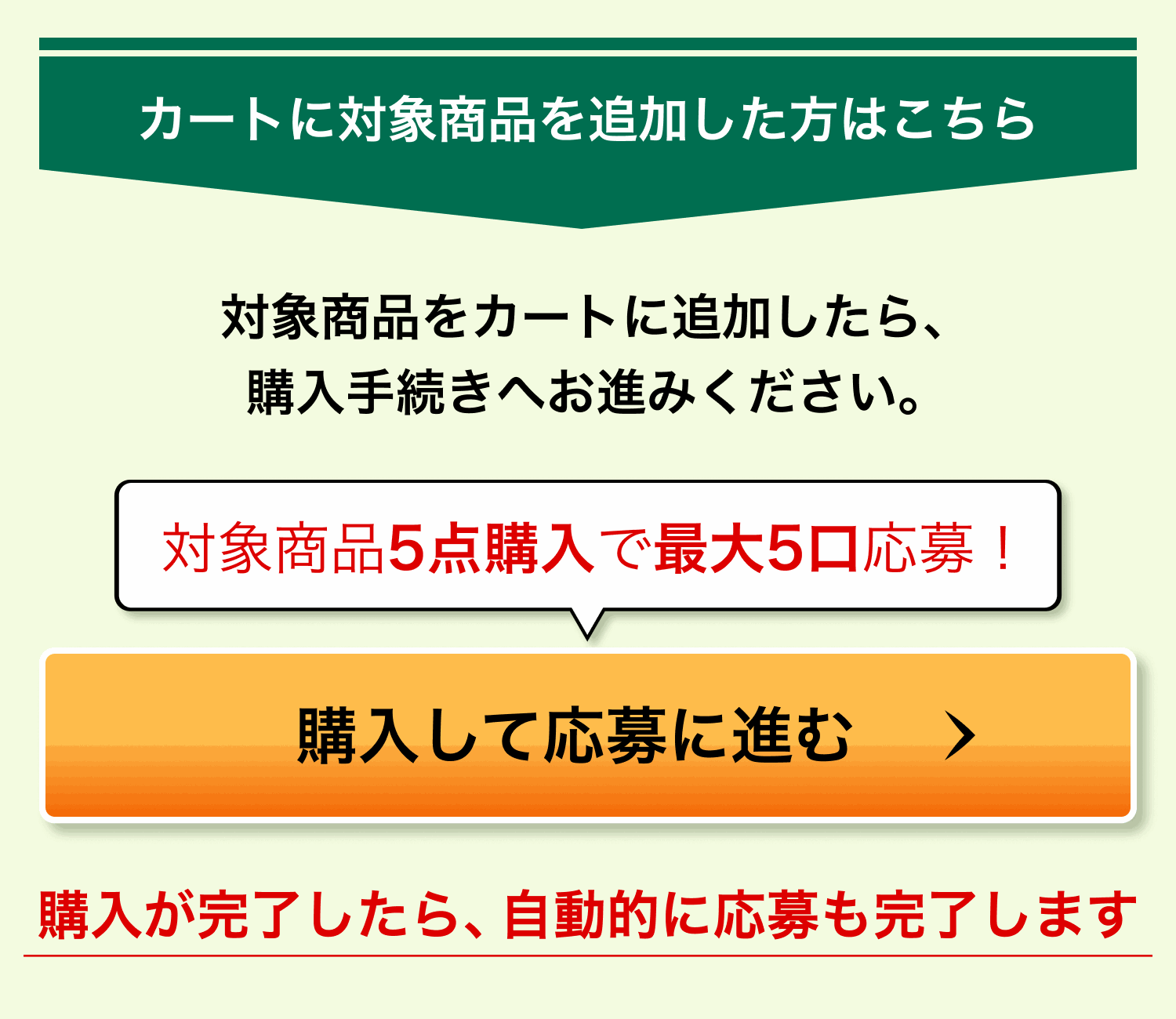 カートに対象商品を追加した方はこちら。対象商品をカートに追加したら、購入手続きへお進みください。対象商品5点購入で最大5口応募！ 購入が完了したら、自動的に応募も完了します