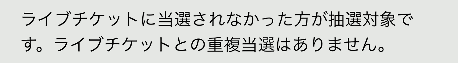A. ライブチケットに当選されなかった方が抽選対象です。ライブチケットとの重複当選はありません。