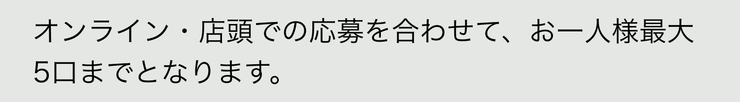 A. オンライン・店頭での応募を合わせて、お一人様最大5口までとなります。