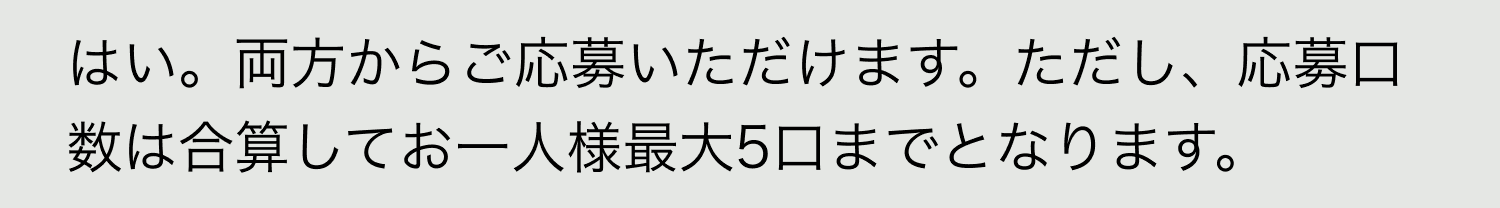 A. はい。両方からご応募いただけます。ただし、応募口数は合算してお一人様最大5口までとなります。