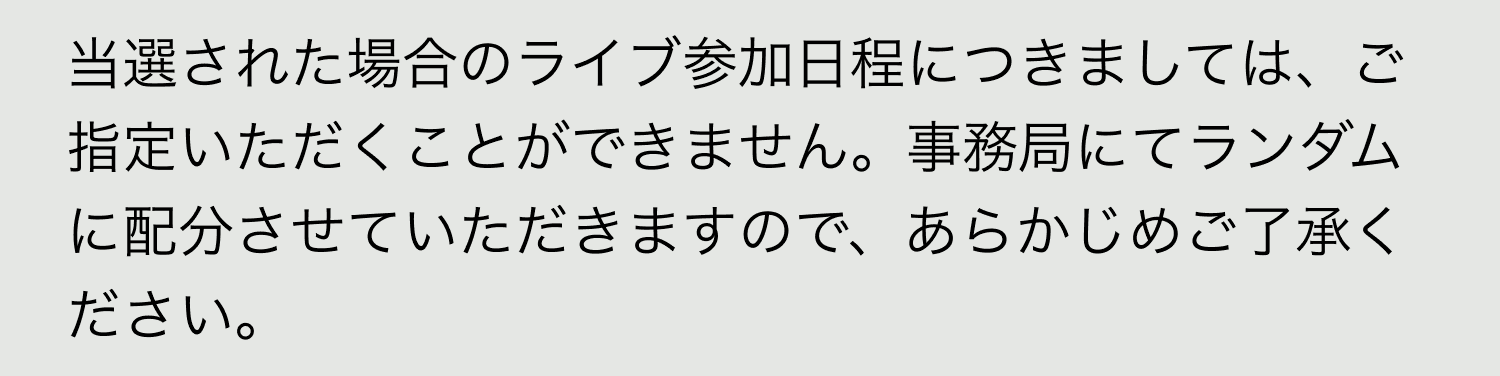 A. 当選された場合のライブ参加日程につきましては、ご指定いただくことができません。事務局にてランダムに配分させていただきますので、あらかじめご了承ください。