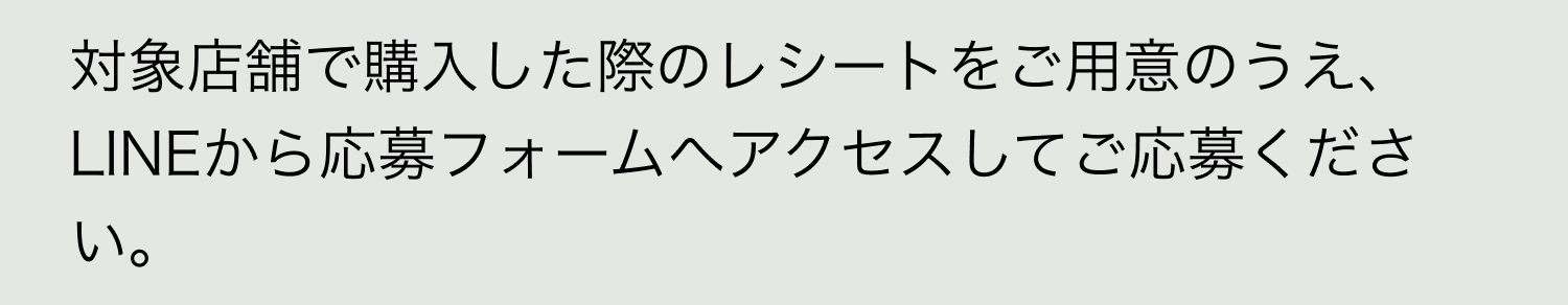 A. 対象店舗で購入した際のレシートをご用意のうえ、LINEから応募フォームへアクセスしてご応募ください。