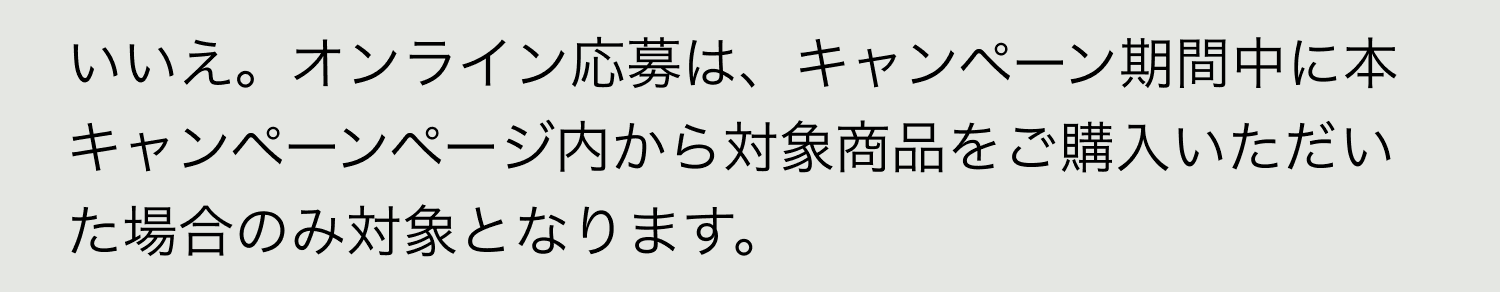 A. いいえ。オンライン応募は、キャンペーン期間中に本キャンペーンページ内から対象商品をご購入いただいた場合のみ対象となります。