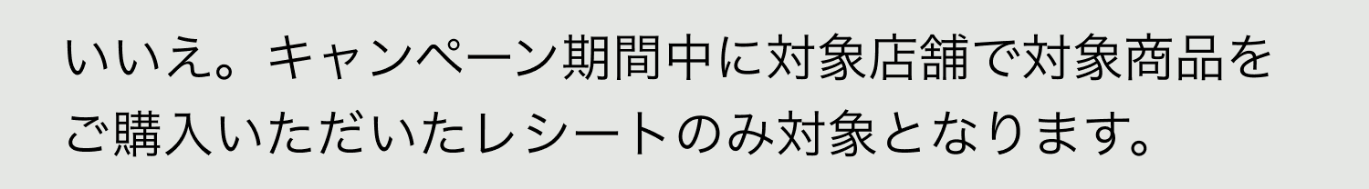 A. いいえ。キャンペーン期間中に対象店舗で対象商品をご購入いただいたレシートのみ対象となります。