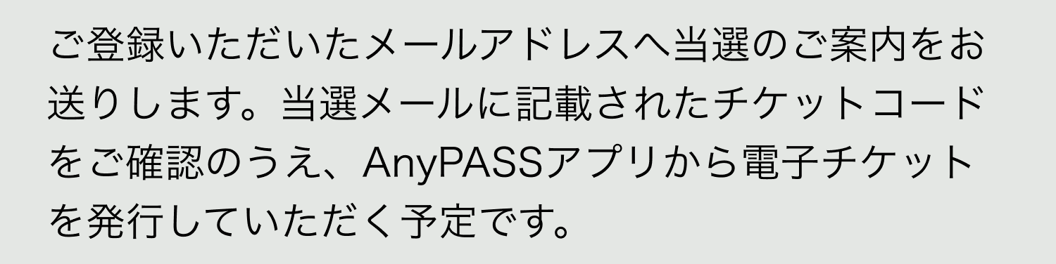 A. ご登録いただいたメールアドレスへ当選のご案内をお送りします。当選メールに記載されたチケットコードをご確認のうえ、AnyPASSアプリから電子チケットを発行していただく予定です。
