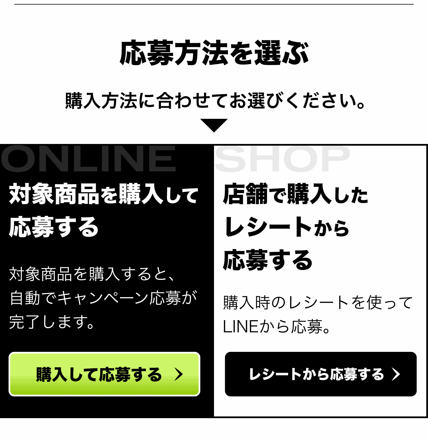 応募方法を選ぶ。購入方法に合わせてお選びください。対象商品を購入して応募する：対象商品を購入すると、自動でキャンペーン応募が完了します。店舗で購入したレシートから応募する：購入時のレシートを使ってLINEから応募。