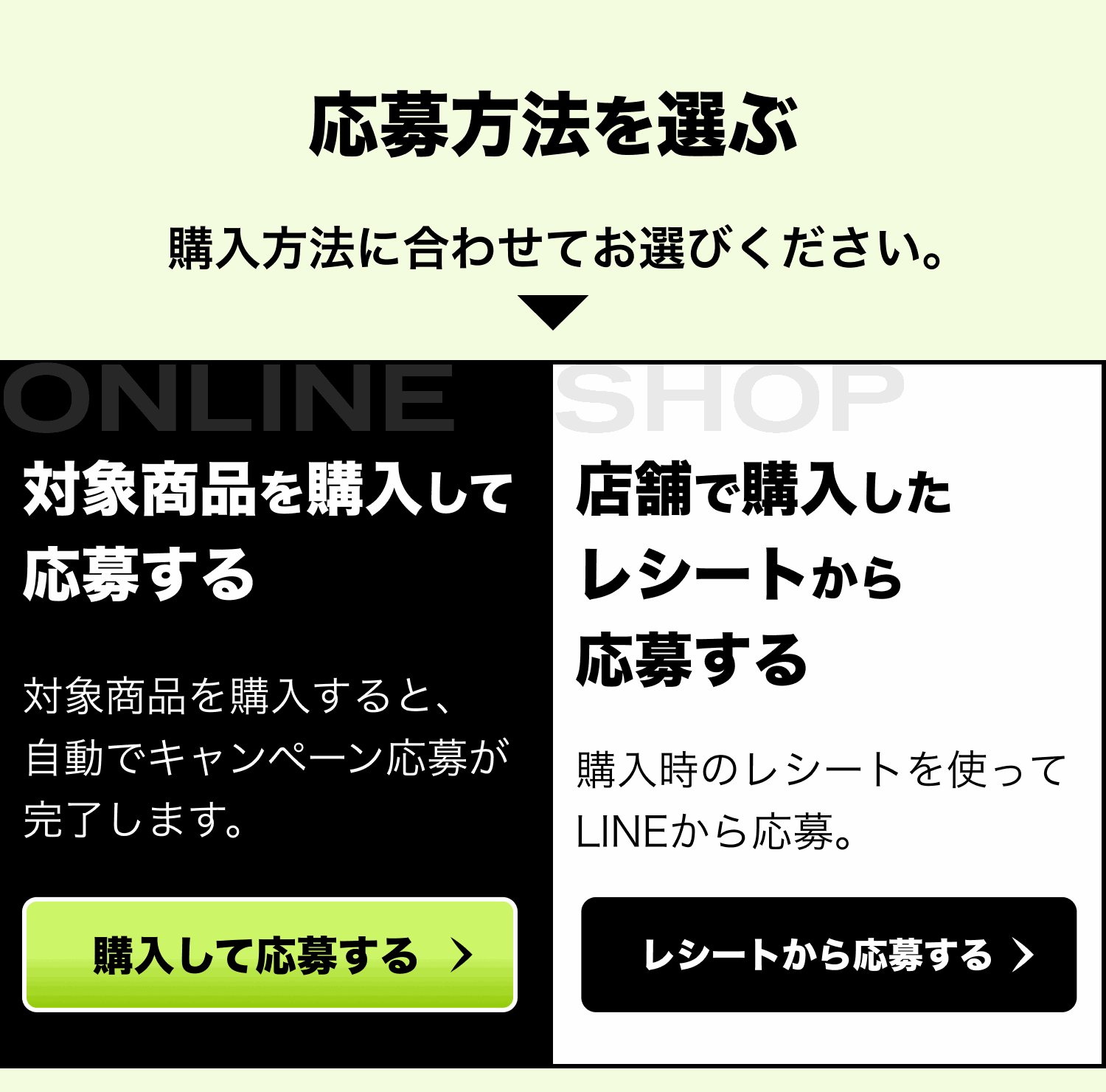 応募方法を選ぶ。購入方法に合わせてお選びください。対象商品を購入して応募する：対象商品を購入すると、自動でキャンペーン応募が完了します。店舗で購入したレシートから応募する：購入時のレシートを使ってLINEから応募。