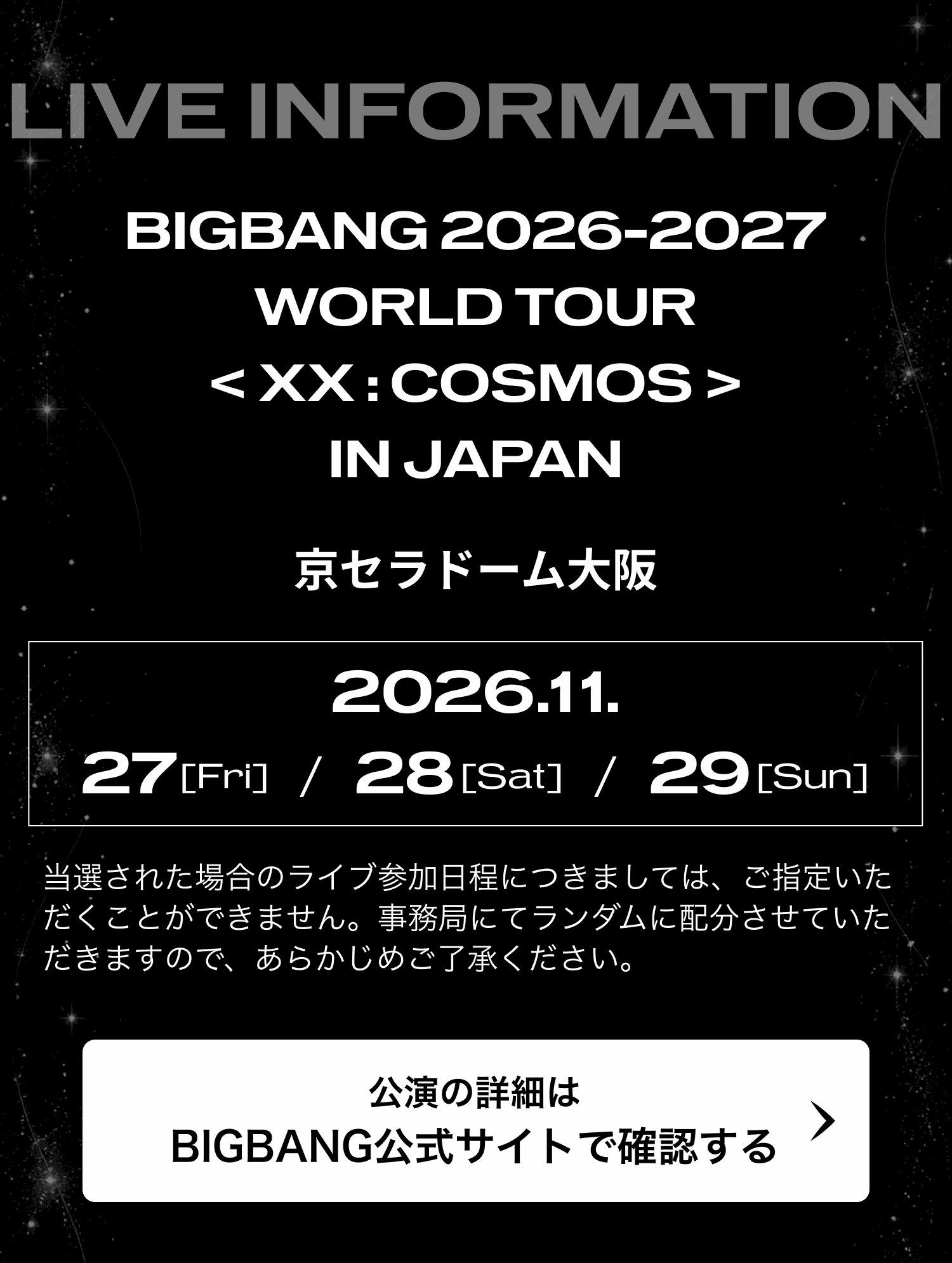LIVE INFORMATION。BIGBANG 2026-2027 WORLD TOUR < XX : COSMOS > IN JAPAN 京セラドーム大阪 2026.11.27 [Fri] / 28 [Sat] / 29 [Sun]。当選された場合のライブ参加日程につきましては、ご指定いただくことができません。事務局にてランダムに配分させていただきますので、あらかじめご了承ください。