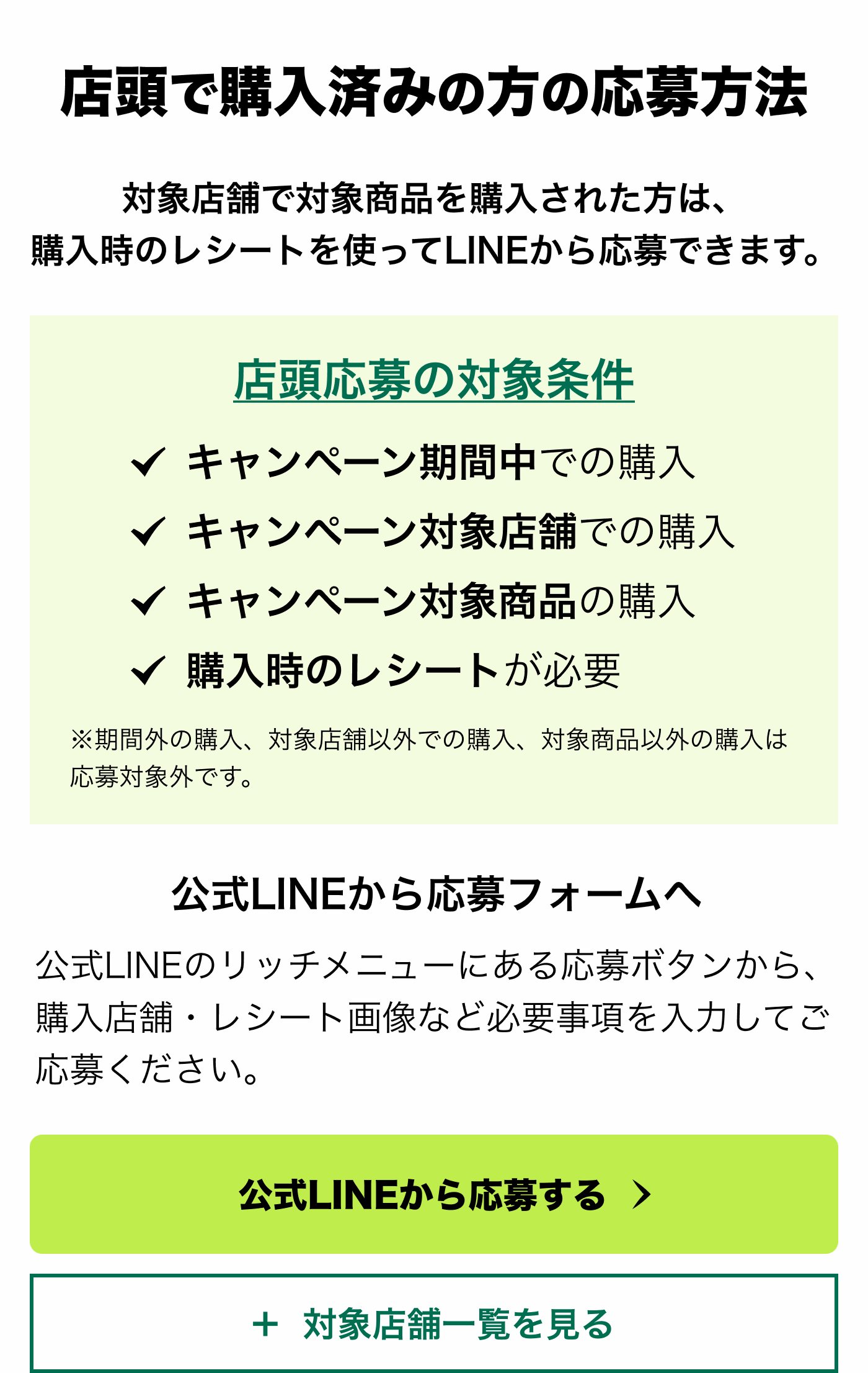 対象店舗で対象商品を購入された方は、購入時のレシートを使ってLINEから応募できます。店頭応募の対象条件 ✓キャンペーン期間中での購入 ✓キャンペーン対象店舗での購入 ✓キャンペーン対象商品の購入 ✓購入時のレシートが必要 ※期間外の購入、対象店舗以外での購入、対象商品以外の購入は応募対象外です。公式LINEから応募フォームへ 公式LINEのリッチメニューにある応募ボタンから、購入店舗・レシート画像など必要事項を入力してご応募ください。