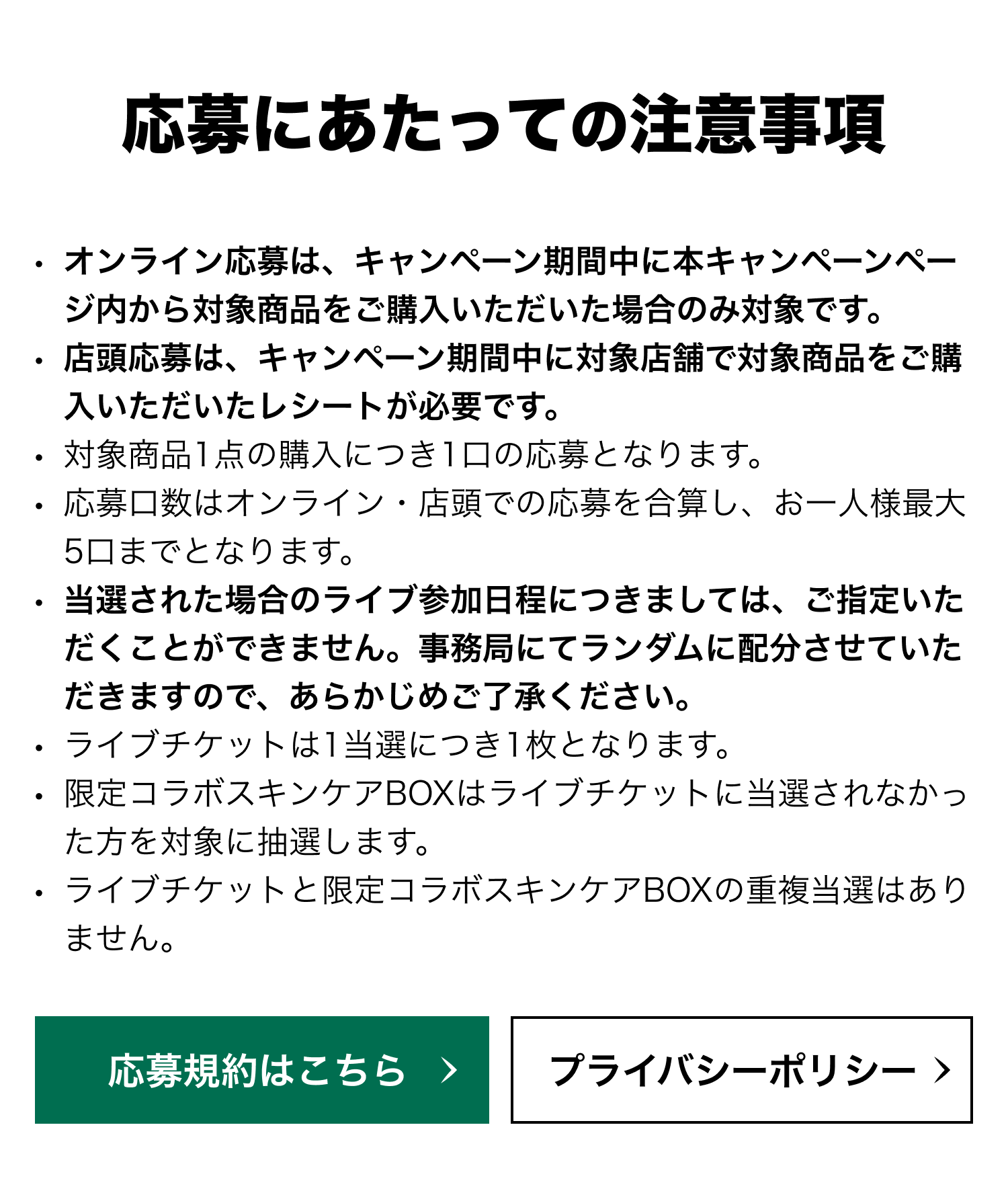 応募にあたっての注意事項 ・オンライン応募は、キャンペーン期間中に本キャンペーンページ内から対象商品をご購入いただいた場合のみ対象です。 ・店頭応募は、キャンペーン期間中に対象店舗で対象商品をご購入いただいたレシートが必要です。 ・対象商品1点の購入につき1口の応募となります。 ・応募口数はオンライン・店頭での応募を合算し、お一人様最大5口までとなります。 ・当選された場合のライブ参加日程につきましては、ご指定いただくことができません。事務局にてランダムに配分させていただきますので、あらかじめご了承ください。 ・ライブチケットは1当選につき1枚となります。 ・限定コラボスキンケアBOXはライブチケットに当選されなかった方を対象に抽選します。 ・ライブチケットと限定コラボスキンケアBOXの重複当選はありません。 応募規約はこちら プライバシーポリシー