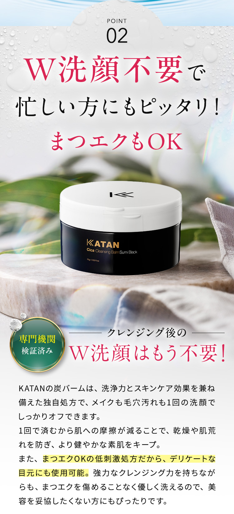 POINT02：W洗顔不要で忙しい方にもピッタリ！まつエクもOK クレンジング後のW洗顔はもう不要。KATANの炭バームは、洗浄力とスキンケア効果を兼ね備えた独自処方で、メイクも毛穴汚れも1回の洗顔でしっかりオフできます。1回で済むから肌への摩擦が減ることで、乾燥や肌荒れを防ぎ、より健やかな素肌をキープ。また、まつエクOKの低刺激処方だから、デリケートな目元にも安心して使用可能。専門機関でも検証済み。強力なクレンジング力を持ちながらも、まつエクを傷めることなく優しく洗えるので、美容を妥協したくない方にもぴったりです。