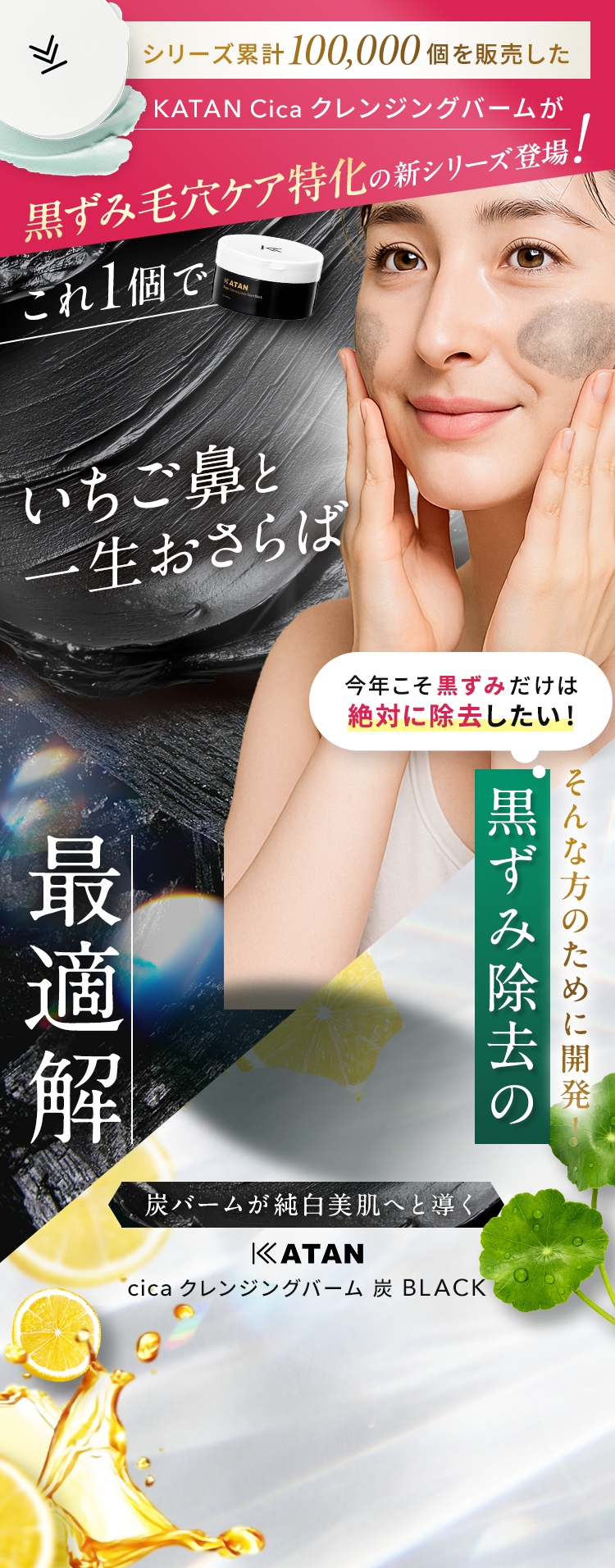 シリーズ累計100,000個を販売したKATAN Cicaクレンジングバームが黒ずみ毛穴ケア特化の新シリーズ登場! これ1個でいちご鼻と一生おさらば 「今年こそ黒ずみだけは絶対に除去したい」そんな方のために開発 黒ずみ除去の最適解 【炭バームが純白美肌へと導く】KATAN cica クレンジングバーム 炭 BLACK