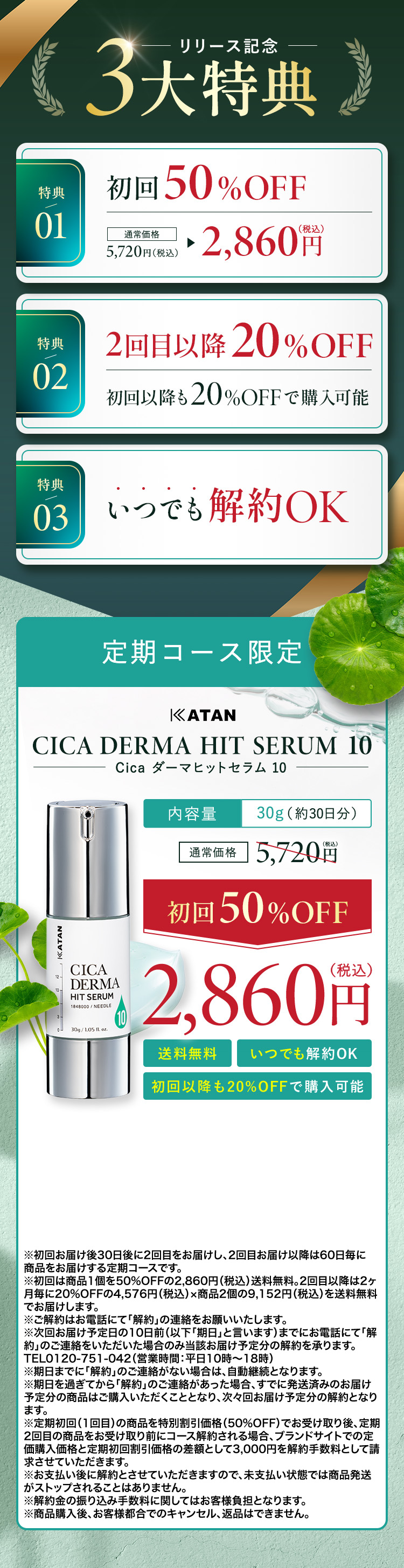                 【リリース記念３大特典】
                特典①：初回50%OFF 通常価格5,720円(税込)→2,860円(税込)
                特典②：2回目以降20%OFF 初回以降も20%OFFで購入可能
                特典③：いつでも解約OK
                【定期コース限定】
                KATAN CICA DERMA HIT SERUM 10(Cica ダーマヒットセラム 10)
                内容量：30g(約30日分)
                通常価格5,720円(税込)→【初回50%OFF】2,860円(税込)
                送料無料、いつでも解約OK、初回以降も20%OFFで購入可能
				