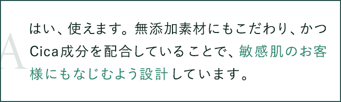 はい、使えます。無添加素材にもこだわり、かつCica成分を配合していることで、敏感肌のお客様にもなじむよう設計しています。