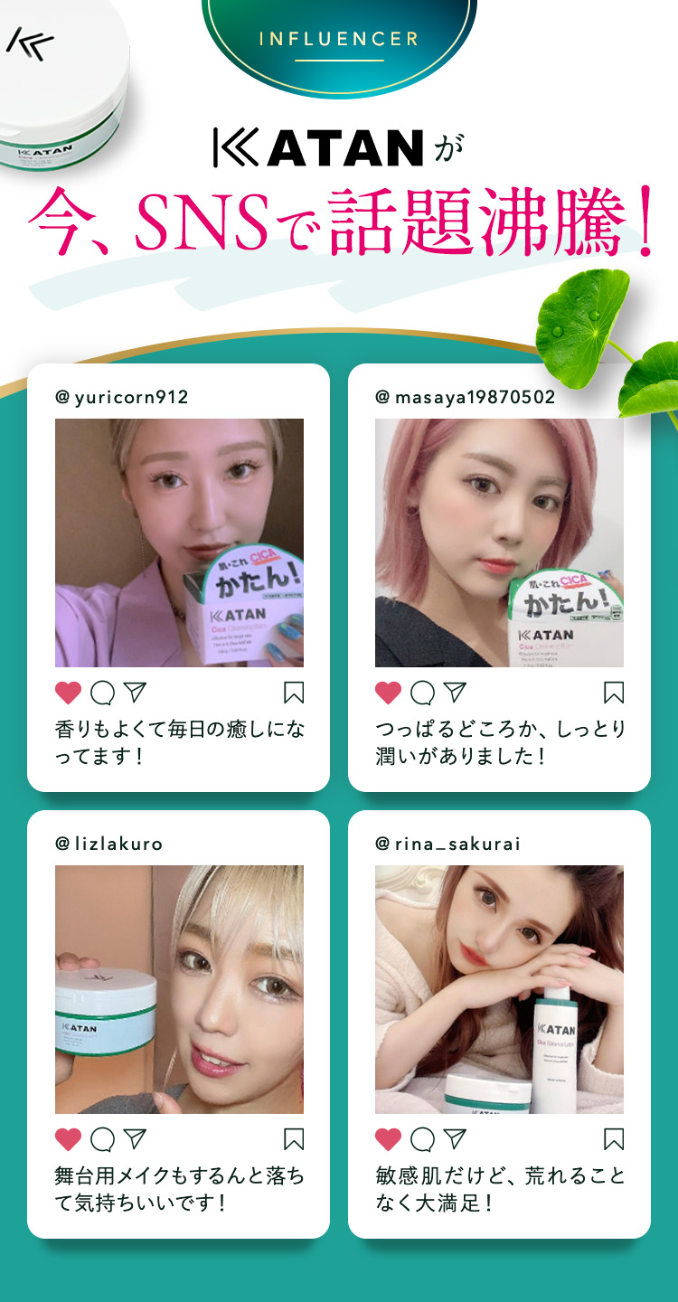 
            KATANが今、SNSで話題沸騰！
            ① @yuricorn912：香りもよくて毎日の癒しになってます！
            ② @masaya19870502：つっぱるどころか、しっとり潤いがありました！
            ③ @lizlakuro：舞台用メイクもするんと落ちて気持ちいいです！
            ④ @rina_sakurai：敏感肌だけど、荒れることなく大満足！
            