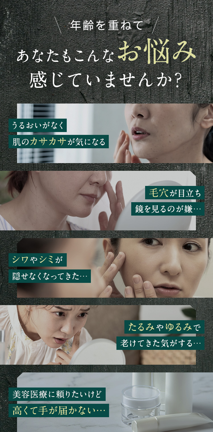 
            年齢を重ねてあなたもこんなお悩み感じていませんか？
            ・うるおいがなく肌のカサカサが気になる
            ・毛穴が目立ち鏡を見るのが嫌…
            ・シワやシミが隠せなくなってきた…
            ・たるみやゆるみで老けてきた気がする…
            ・美容医療に頼りたいけど高くて手が届かない…
            
