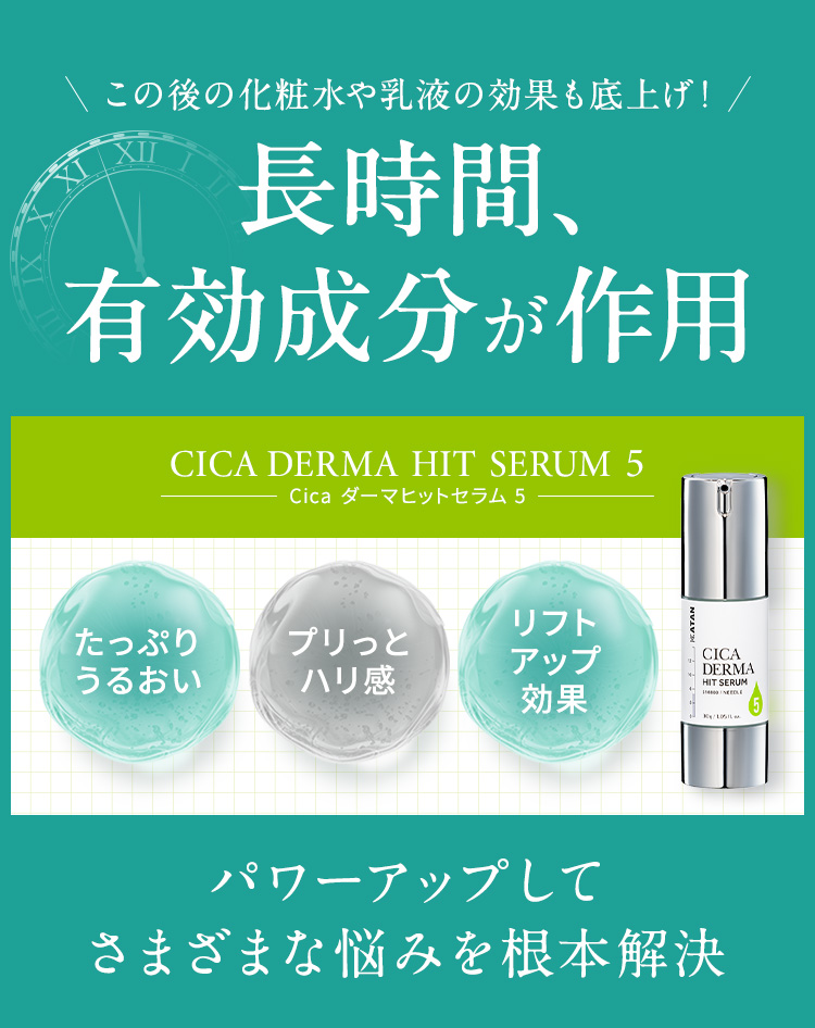 
            この後の化粧水や乳液の効果も底上げ！長時間、有効成分が作用
            【KATAN CICA DERMA HIT SERUM 5(Cica ダーマヒットセラム 5)】
            ・たっぷりうるおい・プリッとハリ感・リフトアップ効果
            パワーアップしてさまざまな悩みを根本解決
            
