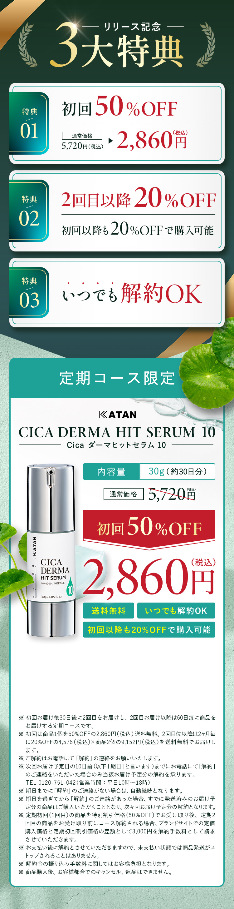                 【リリース記念３大特典】
                特典①：初回50%OFF 通常価格5,720円(税込)→2,860円(税込)
                特典②：2回目以降20%OFF 初回以降も20%OFFで購入可能
                特典③：いつでも解約OK
                【定期コース限定】
                KATAN CICA DERMA HIT SERUM 10(Cica ダーマヒットセラム 10)
                内容量：30g(約30日分)
                通常価格5,720円(税込)→【初回50%OFF】2,860円(税込)
                送料無料、いつでも解約OK、初回以降も20%OFFで購入可能
				