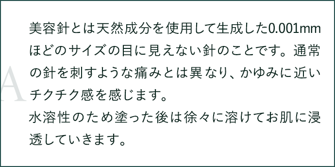 美容針とは天然成分を使用して生成した0.001mmほどのサイズの目に見えない針のことです。通常の針を刺すような痛みとは異なり、かゆみに近いチクチク感を感じます。水溶性のため塗った後は徐々に溶けてお肌に浸透していきます。
