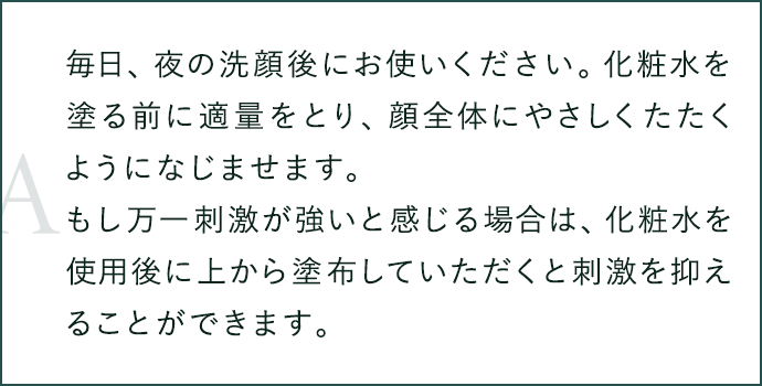 毎日、夜の洗顔後にお使いください。化粧水を塗る前に適量をとり、顔全体にやさしくたたくようになじませます。もし万一刺激が強いと感じる場合は、化粧水をることができます。