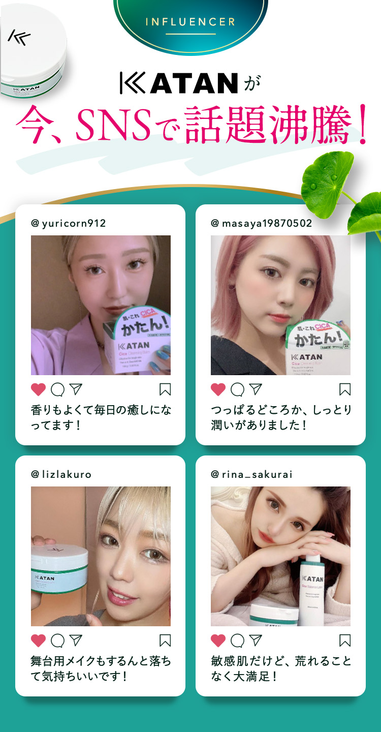 
            KATANが今、SNSで話題沸騰！
            ① @yuricorn912：香りもよくて毎日の癒しになってます！
            ② @masaya19870502：つっぱるどころか、しっとり潤いがありました！
            ③ @lizlakuro：舞台用メイクもするんと落ちて気持ちいいです！
            ④ @rina_sakurai：敏感肌だけど、荒れることなく大満足！
            