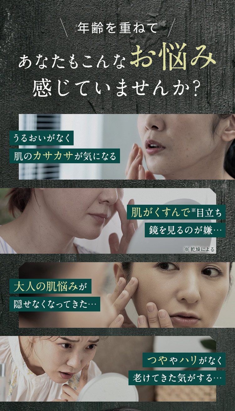 
            年齢を重ねてあなたもこんなお悩み感じていませんか？
            ・うるおいがなく肌のカサカサが気になる
            ・肌がくすんで※目立ち鏡を見るのが嫌… ※乾燥による
            ・大人の肌悩みが隠せなくなってきた…
            ・つややハリがなく老けてきた気がする…
            