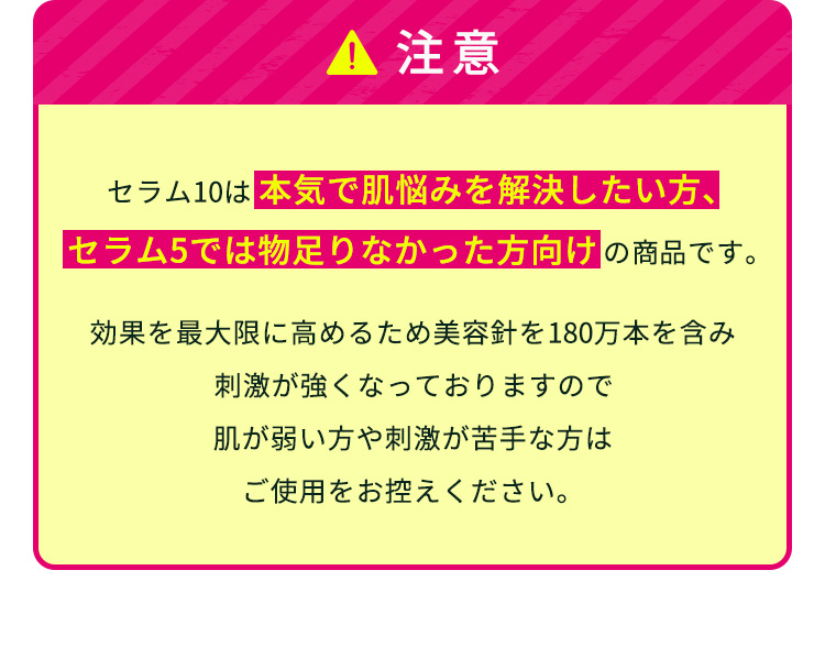 
                【注意】
                セラム10は本気で肌悩みを解決したい方、セラム5では物足りなかった方向けの商品です。
                効果を最大限に高めるため美容針を180万本を含み刺激が強くなっておりますので
                肌が弱い方や刺激が苦手な方はご使用をお控えください。