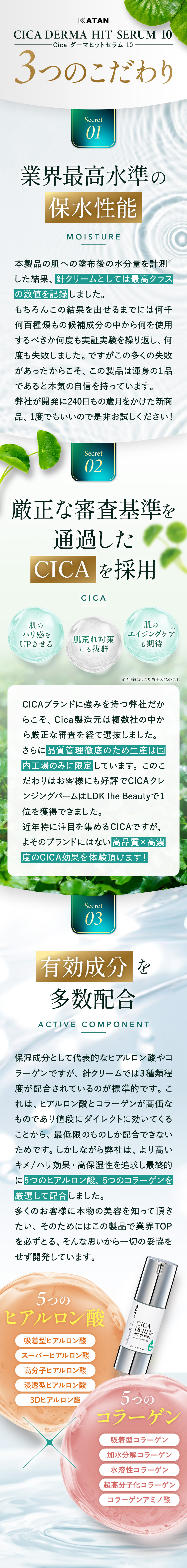 
                【KATAN CICA DERMA HIT SERUM 10(Cica ダーマヒットセラム 10)】3つのこだわり
                ① 業界最高水準の保水性能：
                本製品の肌への塗布後の水分量を計測した結果、針クリームとしては最高クラスの数値を記録しました。
                もちろんこの結果を出せるまでには何千何百種類もの候補成分の中から何を使用するべきか何度も実証実験を繰り返し、
                何度も失敗しました。ですがこの多くの失敗があったからこそ、この製品は渾身の1品であると本気の自信を持っています。
                弊社が開発に240日もの歳月をかけた新商品、1度でもいいので是非お試しください！

                ② 厳正な審査基準を通過したCICAを採用
                ・肌のハリ感をUPさせる・肌荒れ対策にも抜群・肌のエイジングケア※も期待 ※年齢に応じたお手入れのこと
                CICAブランドに強みを持つ弊社だからこそ、Cica製造元は複数社の中から厳正な審査を経て選抜しました。
                さらに品質管理徹底のため生産は国内工場のみに限定しています。
                このこだわりはお客様にも好評でCICAクレンジングバームはLDK the Beautyで１位を獲得できました。
                近年特に注目を集めるCICAですが、よそのブランドにはない高品質×高濃度のCICA効果を体験頂けます！

                ③ 有効成分を多数配合
                保湿成分として代表的なヒアルロン酸やコラーゲンですが、針クリームでは3種類程度が配合されているのが標準的です。
                これは、ヒアルロン酸とコラーゲンが高価なものであり値段にダイレクトに効いてくることから、最低限のものしか配合できないためです。
                しかしながら弊社は、より高いキメ/ハリ効果・高保湿性を追求し最終的に5つのヒアルロン酸、5つのコラーゲンを厳選して配合しました。
                多くのお客様に本物の美容を知って頂きたい、そのためにはこの製品で業界TOPを必ずとる、
                そんな思いから一切の妥協をせず開発しています。
                【5つのヒアルロン酸】
                ・吸着型ヒアルロン酸・スーパーヒアルロン酸・高分子ヒアルロン酸・浸透型ヒアルロン酸・3Dヒアルロン酸
                【5つのコラーゲン】
                ・吸着型コラーゲン・加水分解コラーゲン・水溶性コラーゲン・超高分子化コラーゲン・コラーゲンアミノ酸
            