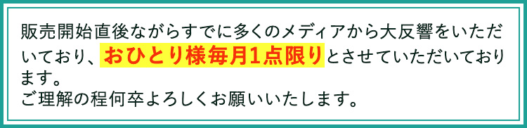 
            販売開始直後ながらすでに多くのメディアから大反響をいただいており、おひとり様毎月1点限りとさせていただいております。
            ご理解の程何卒よろしくお願いいたします。