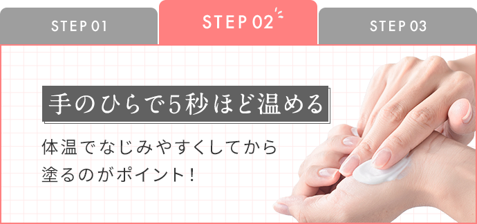 STEP2：手のひらで5秒ほど温める 体温でなじみやすくしてから塗るのがポイント！