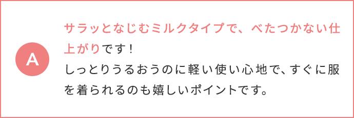 サラッとなじむミルクタイプで、べたつかない仕上がりです！しっとりうるおうのに軽い使い心地で、すぐに服を着られるのも嬉しいポイントです。