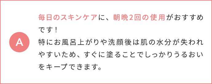 毎日のスキンケアに、朝晩2回の使用がおすすめです！特にお風呂上がりや洗顔後は肌の水分が失われやすいため、すぐに塗ることでしっかりうるおいをキープできます。